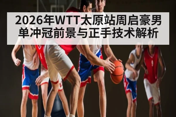 2026年WTT太原站周启豪男单冲冠前景与正手技术解析（aiyouxi）