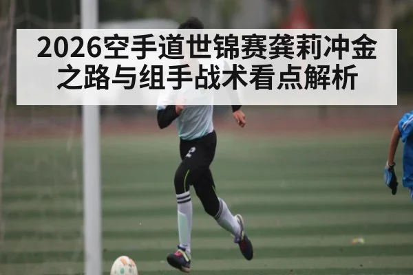 2026空手道世锦赛龚莉冲金之路与组手战术看点解析（aiyouxi）